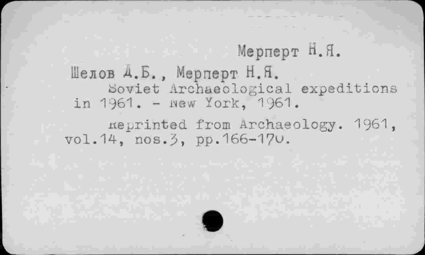 ﻿Мерперт Н.Я.
Шелов Д.Б. , Мерперт Н.Я.
Soviet Archaeological expeditions in 1961. - new York, 1961.
xteprinted from Archaeology. 1961, vol.14, nos.5, pp.166-170.